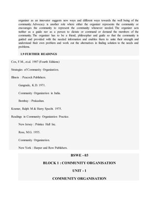 organizer as an innovator suggests new ways and different ways towards the well being of the
community. Advocacy is another role where either the organizer represents the community or
encourages the community to represent the community whenever needed. The organizer acts
neither as a guide nor as a person to dictate or command or demand the members of the
community. The organizer has to be a friend, philosopher and guide so that the community is
guided and provided with the needed information and enables them to unite their strength and
understand their own problem and work out the alternatives in finding solution to the needs and
problems.
1.9 FURTHER READINGS
Cox, F.M., et.al. 1987 (Fourth Editions)
Strategies of Community Organization.
Illinois : Peacock Publishers.
Gangrade, K.D. 1971.
Community Organization in India.
Bombay : Prakashan.
Kramer, Ralph M & Harry Specht. 1975.
Readings in Community Organization Practice.
New Jersey : Printice Hall Inc.
Ross, M.G. 1955.
Community Organization.
New York : Harper and Row Publishers.
BSWE - 03
BLOCK 1 : COMMUNITY ORGANISATION
UNIT - 1
COMMUNITY ORGANISATION
 
