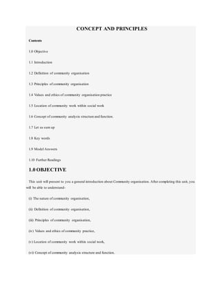 CONCEPT AND PRINCIPLES
Contents
1.0 Objective
1.1 Introduction
1.2 Definition of community organisation
1.3 Principles of community organisation
1.4 Values and ethics of community organisation practice
1.5 Location of community work within social work
1.6 Concept of community analysis structure and function.
1.7 Let us sum up
1.8 Key words
1.9 Model Answers
1.10 Further Readings
1.0 OBJECTIVE
This unit will present to you a general introduction about Community organisation. After completing this unit, you
will be able to understand-
(i) The nature of community organisation,
(ii) Definition of community organisation,
(iii) Principles of community organisation,
(iv) Values and ethics of community practice,
(v) Location of community work within social work,
(vi) Concept of community analysis structure and function.
 