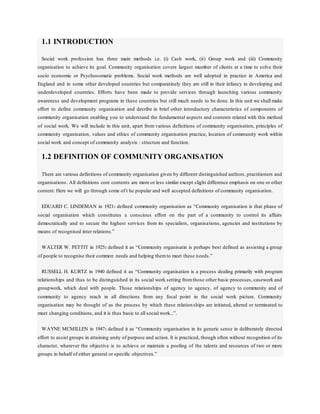 1.1 INTRODUCTION
Social work profession has three main methods i.e. (i) Cash work, (ii) Group work and (iii) Community
organisation to achieve its goal. Community organisation covers largest mumber of clients at a time to solve their
socio economic or Psychosomatic problems. Social work methods are well adopted in practice in America and
England and in some other developed countries but comparatinely they are still in their infancy in developing and
underdeveloped countries. Efforts have been made to provide services through launching various community
awareness and development programs in these countries but still much needs to be done. In this unit we shall make
effort to define community organisation and decribe in brief other introductory characteristics of components of
community organisation enabling you to understand the fundamental aspects and contents related with this method
of social work. We will include in this unit, apart from various definitions of community organisation, principles of
community organisation, values and ethics of community organisation practice, location of community work within
social work and concept of community analysis : structure and function.
1.2 DEFINITION OF COMMUNITY ORGANISATION
There are various definitions of community organisation given by different distinguished authors, practitioners and
organisations. All definitions core contents are more or less similar except slight difference emphasis on one or other
content. Here we will go through some of t he popular and well accepted definitions of community organisation.
EDUARD C. LINDEMAN in 19211 defined community organisation as “Community organisation is that phase of
social organisation which constitutes a conscious effort on the part of a community to control its affairs
democratically and to secure the highest services from its specialists, organisations, agencies and institutions by
means of recognised inter relations.”
WALTER W. PETTIT in 19252 defined it as “Community organisatin is perhaps best defined as assisting a group
of people to recognise their common needs and helping themto meet these needs.”
RUSSELL H. KURTZ in 1940 defined it as “Community organisation is a process dealing primarily with program
relationships and thus to be distinguished in its social work setting fromthose other basic processes, casework and
groupwork, which deal with people. Those relationships of agency to agency, of agency to community and of
community to agency reach in all directions from any focal point in the social work picture. Community
organisation may be thought of as the process by which these relationships are initiated, altered or terminated to
meet changing conditions, and it is thus basic to all social work...”.
WAYNE MCMILLEN in 19473 defined it as “Community organisation in its generic sense in deliberately directed
effort to assist groups in attaining unity of purpose and action. It is practiced, though often without recognition of its
character, wherever the objective is to achieve or maintain a pooling of the talents and resources of two or more
groups in behalf of either general or specific objectives.”
 