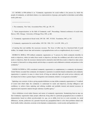 C.F. MCNEIL in 19544 defined it as “Community organisation for social welfare is the process by which the
people of community, as individual citizens or as representatives of groups, join together to determine social welfare
needs, paln ways
------------------------------------
1. The community, New York, Association Press 1921, pp. 139, 173.
2. “Some prognostications in the field of Community work”. Proceedings, National conference of social work,
Denver, 1925, Chicago : University of Chicago Press 1925, p. 682.
3. “Community organisation in Social work, S.W.Y.B. 1947, N.Y.R.S. Foundation, 1947, p. 110.
4. Community organisation for social welfare, S.W.Y.B. 1954, Y.N. A.A.S.W. 1954, p. 21.
of meeting then and mobilise the necessary resource. The focus of effort may be a functional field of social
welfare, for example leisure time and recreation, or geographical area such as a neighbourhood, city or county.”
MURRAYG. ROSS in 19551 defined community organisation as “A process by which community identifies its
needs or objectives, orders (or ranks) these needs or objectives, develops the confidence and will to work at these
needs or objectives, finds the resources (internal and/or external) to deal with these needs or objectives takes action
in respect to themand in so doing extends and develops co-operative and collabarative attitudes and practices in the
community.”
UNITED NATIONS in 19552 considered community organisation as complementary to community development.
United Nations assumed that community development is operataive in underdeveloped communities and community
organisation is operative in areas in where levels of living are relatively high and social services relatively well
developed, but in where a greater degree of integration and community initiative is recognised as desirable.”
Exploiting core contents of above giving popular definitions we may define community organisation as “A method
of social work which helps the community to understand its needs and objectives, develop willingness and
confidence to achieve them, exploring and utilising available and probable internal and external resources in
organised and cooperative manner though valuntary or public agency.”
Above definitions reveal salient features and nature of community organisation. Summerising them we may say
that Community organisation helps people collectively living either in a particular geographical area or common in
characteristics based on eithers pyschosomatic (i.e. age, sex or ability level etc.) or socio economic (i.e. racial
differences, income, profession etc.) grounds beyond any geographical limit to solve their problems related with
food, health, shelter, education, economy or development, communication, social security and legislation etc.
 