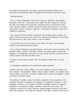 to accomplish the desired goals. The changes conceived and promoted should have the
involvement of the people and should be acceptable to them and put in to practice by them.
THE DIFFERENCE:
There is a common philosophical base between community organization and community
development. Both aims to enable people to live happily and fully developed life. Both have
basic faith in the common man and his right to self-determination in the framework of the
society. Both give emphasis to self-help and help the people to help themselves to solve their
own problems. However, community organization and community development should not be
considered as synonymous.
CD is concerned with the promotion of all aspects of life including social, economical and
cultural; both in rural and urban areas. While CO is concerned with adjustment of social welfare
needs and resources in cities, states, Nations as well as in villages?
CO is practiced in the USA on a voluntary basis. While CD in almost all the developing
countries is a government-sponsored program.
CO is a product of urbanization and industrialization. Here the main concern is problems of the
population mobility, problems of the family, problems of the aged, problems of the juvenile
delinquency, of unemployment and provision of social security. But CD is concerned with how
to induce people to meet their basic human needs.
CO tends to be more process oriented while CD as practiced in India tends to be target
oriented.
2.5 GANDHIAN APPROACH TO COMMUNITY ORGANIZATION:
Gandhi has not given a literary definition of the term community. For him the village is the
basic community with geographical limitation where a number of families come together and co-
operate to build a common life. According to Gandhi the basic element of a community is mutual
co-operation and common sharing.
The emphasis of Gandhian concept of community organization is the reconstruction of the
community rather than on organizing of an unorganized or disorganized community or on the
development of entirely a new community. Therefore the Gandhian objective of community
organization is to reconstruct the village communities spread all over the country. This
construction is based on the 19 item constructive program designed to meet the social welfare
needs of the community. It is through the construction of the village community Gandhi aims to
 