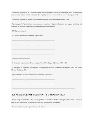 Community organisation is a problem solving and developmental process of social work and it is significantly
more economic in terms of time and money than anyother process of social work i.e. case work or group work.
Community organisation method involves various different professionals for a common cause.
Planning, peoples’ participation, mass awareness, education, wilingness, democracy and regular monitoring and
evaluation are essential components of community organisation method.
Check your progress I
(i) Give two definition of community organisation.
..................................................................................................................
..................................................................................................................
..................................................................................................................
..................................................................................................................
------------------------------------
1. Community organisation : Theory and principles, N.Y. : Harper & Brothers 1955. p. 39.
2. Principals of community development, social progress through community development 1955, N.Y. Harper
E.B. and Dunham, p. 525.
(ii) What are the essential components of community organisation ?
..................................................................................................................
..................................................................................................................
........................................................................................................................................................................................
............................................
1.3 PRINCIPLES OF COMMUNITY ORGANISATION
Before using any method to solve people’s problem we must know the basic principles of that method in order to
make the best use of it. Let us come across principles of community organisation.
Principles of Community organisation may be listed as-
 