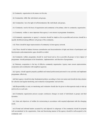 (i) Community organisation is the means not the aim,
(ii) Communities differ like individuals and groups,
(iii) Communities have the right of self determination like individuals and groups,
(iv) Community need is the basis of organisation and community is the primary client in community organisation.
(v) Community welfare is more important than agency’s own interest in programme formulation,
(vi) Community organisation or agency’s structure should be simple as for as possible and services should be a
equally distributed among different sub groups of the community,
(vii) There should be larger representation of community in inter-agency network.
(viii) There should be balance between centralisation and decentralisation of right and duties of participants and
functionaries andcommunication gaps should be avoided.
(ix) Community welfare programme should be need based and as far as possible all groups to have impact of
programmes should participate in the formulation, implementation and direction of programmes.
(x) Valuntary cooperation is the key of effective community organisation. Agency must ensure representation,
cooperation and coordination with neighbour agencies.
(xi) Agency should appoint properly qualified and trained professional personnel to run activities and implement
programmes effectively.
(xii) Each agency should develop fundamental policies according to their own nature and should develop criterion
for selection and regular monitoring and evaluation of programmes and activities.
(xiii) Responsibility to carry on monitoring and evaluation should also be given to other agencies ready to take up
and involve in such task.
(xiv) Community organisation process accepts continuous changes in needs of individuals or groups and their
dynamics.
(xv) Aims and objectives of welfare for restructuring in accordance with required adjustment with the changing
needs.
(xvi) Formal and informal leaders accepted by and adjusted in subgroups of the community should be properly
well accomodated in the organisation. Aims and functioning manner of the agency should be well accepted to the
community and
 