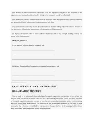 (xvii) Actions of emotional references should be given due importance and place in the programme of the
organisation and latent and manifested healthy feelings of the community should be well utilised.
(xviii) Positive and effective communication should be developed within the organisation and between community
and agency should assist and strenthen groups cooperating with them.
(xix) Organisational functionality should always be flexible in decision making and should enhance from time to
time it’s velocity of functioning in accordance with circumstances of the community.
(xx) Agency should make effort to develop effective leadership, and develop strength, stability harmony and
honour within the community.
Check your progress II
(i) List any three principles focusing community role.
.................................................................................................................
.................................................................................................................
........................................................................................................................................................................................
..........................................
(ii) List any three principles of community organisation focusing agency role.
.................................................................................................................
.................................................................................................................
........................................................................................................................................................................................
..........................................
1.4 VALUES AND ETHICS OF COMMUNITY
ORGANISATION PRACTICE
Now we would try to understand values and ethics of community organisation practice. Here we have to keep two
things in mind. The first one is that the values and ethics of social work profession in general, and values and ethics
of community organisation practice are, more or less, the same community organisation method is operative only
within the broader frame work of social. The other thing is that the principles and values are very often so much
interningled that it becomes very difficultl to seperate them values provide base for developing principles. Values
direct our thinking and action towards socially accepted patterns.
 