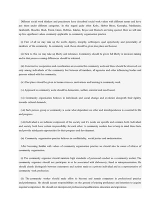 Different social work thinkers and practioners have described social work values with different names and have
put them under different categories. In this regard quite often Kohs, Herbet Bisno, Konopka, Friedlander,
Goldsmith, Hoselitz, Hock, Frank, Green, Hobbes, Inkeles, Royce and Deutsch are being quoted. Here we will take
up few significant values commonly applicable to community organisation practice
(i) First of all we may take up the worth, dignity, integrily, selfrespect, qual opportunity and potentiality of
members of the community. In community work these should be given due place and honour.
(ii) Next to this we may take up liberty and tolerance. Community should be given full liberty in decision making
and in that process coming differences should be tolerated.
(iii) Constructive cooperation and coordination are essential for community work and these should be observed n ot
only among individuals of the community but between all members, all agencies and other influencing bodies and
persons related with the community.
(iv) Due place should be given to human stresses, motivations and learning in community work.
(v) Approach to community work should be democratic, welfare oriented and need based,
(vi) Community organisation believes in individuals and social change and evolution alongwith their rigidity
towards cultural demands,
(vii) Each person, group or community is some what dependant on other and interdependence is essential for life
and progress.
(viii) Individual is an indireate component of the society and it’s needs are specific and common both. Individual
and society both have certain responsibility for each other. A community workers has to keep in mind these facts
and provide adedquate oppotunities for their progress and development.
(ix) Community organisation practice believes in confidetiality, social justice and modernisation.
After becoming familiar with values of community organisation practice we should also be aware of ethicss of
community organisation.
(i) The community organiser should maintain high standards of persosnal conduct as a community worker. The
community organiser should not participate in or be associated with dishonesty, fraud or misrepresentation. He
should clearly distinguish between statements and actions made as a private individual and as a representative of
community work profession.
(ii) The community worker should make effort to become and remain competant in professional practice
and performance. He should accept responsibilities on the ground of existing proficiency and intention to acquire
required competence. He should not misrepresent professional qualifications education and experience.
 