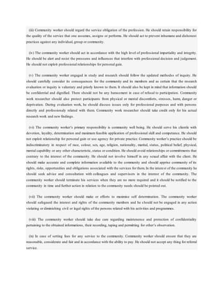 (iii) Community worker should regard the service obligation of the profession. He should retain responsibility for
the quality of the service that one assumes, assigns or performs. He should act to prevent inhumane and dishonest
practices against any individual, group or community.
(iv) The community worker should act in accordance with the high level of professional impartiality and integrity.
He should be alert and resist the pressures and influences that interfere with professional decision and judgement.
He should not exploit professional relationships for personal gain.
(v) The community worker engaged in study and research should follow the updated methodss of inquiry. He
should carefully consider its consequences for the community and its members and as certain that the research
evaluation or inquiry is valuntary and priorly known to them. It should also be kept in mind that information should
be confidential and dignified. There should not be any harassment in case of refusal to participation. Community
work researcher should also protect participants from physical or mental discomforts, stresses, harm, danger or
deprivation. During evaluation work, he should discuss issues only for professional purposes and with persons
directly and professionaly related with them. Community work researcher should take credit only for his actual
research work and new findings.
(vi) The community worker’s primary responsibility is community well being. He should serve his clientle with
devotion, layality, determination and maximum feasible application of professional skill and competance. He should
not exploit relationship for personal gain or use agency for private practice. Community worker’s practice should be
indiscriminatory in respect of race, colour, sex, age, religion, nationality, marital, status, political belief, physical,
mental capability or any other characteristic, status or condition. He should avoid relationships or committments that
contrary to the interest of the community. He should not involve himself in any sexual affair with the client. He
should make accurate and complete information available to the community and should apprise community of its
rights, risks, opportunities and obligations associated with the services for them. In the interest of the community he
should seek advice and consultation with colleagues and supervisors in the interest of the community. The
community worker should terminate his services when they are no more required and it should be notified to the
community in time and further action in relation to the community needs should be pointed out.
(vii) The community worker should make or efforts to maximise self determination. The community worker
should safegaurd the interest and rights of the community members and he s hould not be engaged in any action
violating or diminishing civil or legal rights of the persons related with his activities and programmes.
(viii) The community worker should take due care regarding maintenence and protection of confidentiality
pertaining to the obtained informations, their recording, taping and permitting for other’s observation.
(ix) In case of setting fees for any service to the community. Community worker should ensure that they are
reasonable, considerate and fair and in accordance with the ability to pay. He should not accept any thing for referral
service.
 