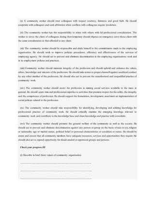 (x) A community worker should treat colleagues with respect courtesy, faireness and good faith. He should
cooperate with colleagues and seek arbitration when conflicts with colleagues require resolution.
(xi) The community worker has the responisbility to relate with others with ful professional consideration. The
worker to seves the client of colleagues during their temporary should objence on emergency serve those client with
the same consideration as that afforded to any client.
(xii) The community worker should be responsible and abide himself to the committments made to the employing
organisation. He should work to improve policies procedures, efficiency and effectiveness of the services of
employing agency. He should act to prevent and eliminate discrimination in the employing organisaitons work and
in its employment policies and practices.
(xiii) Community worker should maintain integrity of the profession and should uphold and enhance the values,
ethics, knowledge and mission of the profession. He should take action to proper channell against unethical conduct
by any other member of the profession. He should also act to prevent the unauthorised and unqualified practice of
community work.
(xiv) The community worker should assist the profession in making social services available to the mass in
general. He should spare time and professional expertise to activities that promote respect for the utility, the integrity
and the competence of profession. He should support the formulation, development, anactment an implementation of
social policies related to the profession.
(xv) The community worker should take responsibility for identifying, developing and utilizing knowledge for
professional practice of community work. He should critically examine the emerging knowlege relevant to
community work and contribute to the knowledge base and share knowledge and practice with coworkdrs.
(xvi) The community worker should promote the general welfare of the community as well as the society. He
should act to prevent and eliminate descrimination against any person or group on the basis of race or sex, religion
or nationality age or marital status, political belief or personal characteristics or condition or status. He should be
aware and ensure that all community members have adequate resources, services and opportunities they require. He
should also act to expand opportunity for disadvanated or oppressed groups and persons.
Check your progress III
(i) Describe in brief there values of community organisation
..................................................................................................................
..................................................................................................................
..................................................................................................................
 