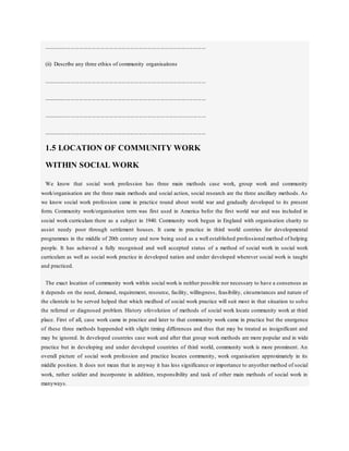 ..................................................................................................................
(ii) Describe any three ethics of community organisaitons
..................................................................................................................
..................................................................................................................
..................................................................................................................
..................................................................................................................
1.5 LOCATION OF COMMUNITY WORK
WITHIN SOCIAL WORK
We know that social work profession has three main methods case work, group work and community
work/organisation are the three main methods and social action, social research are the three ancillary methods. As
we know social work profession came in practice round about world war and gradually developed to its present
form. Community work/organisation term was first used in America befor the first world war and was included in
social work curriculam there as a subject in 1940. Community work begun in England with organisation charity to
assist needy poor through settlement houses. It came in practice in third world contries for developmental
programmes in the middle of 20th century and now being used as a well established professional method of helping
people. It has achieved a fully recognised and well accepted status of a method of social work in social work
curriculam as well as social work practice in developed nation and under developed wherever social work is taught
and practiced.
The exact location of community work within social work is neither possible nor necessary to have a consensus as
it depends on the need, demand, requirement, resource, facility, willingness, feasibility, circumstances and nature of
the clientele to be served helped that which medhod of social work practice will suit most in that situation to solve
the referred or diagnosed problem. History ofevolution of methods of social work locate community work at third
place. First of all, case work came in practice and later to that community work came in practice but the energence
of these three methods happended with slight timing differences and thus that may be treated as insignificant and
may be ignored. In developed countries case work and after that group work methods are more popular and in wide
practice but in developing and under developed countries of third world, community work is more prominent. An
overall picture of social work profession and practice locates community, work organisation approximately in its
middle position. It does not mean that in anyway it has less significance or importance to anyother method of social
work, rather soldier and incorporate in addition, responsibility and task of other main methods of social work in
manyways.
 