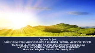 Capstone Project
(Leadership Journey: Leadership Learned, Leadership Practiced, Leadership Forward)
By:Tunisia I.E. Al-Salahuddin- Colorado State University Global Campus
MASTER in the SCIENCE of ORGANIZATIONAL LEADERSHIP
Under the Collegiate Direction of Dr. Brandy Blunt
 