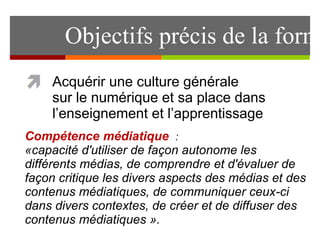 Objectifs précis de la formation 
Acquérir une culture générale 
sur le numérique et sa place dans 
l’enseignement et l’apprentissage 
Compétence médiatique : 
«capacité d'utiliser de façon autonome les 
différents médias, de comprendre et d'évaluer de 
façon critique les divers aspects des médias et des 
contenus médiatiques, de communiquer ceux-ci 
dans divers contextes, de créer et de diffuser des 
contenus médiatiques ». 
 