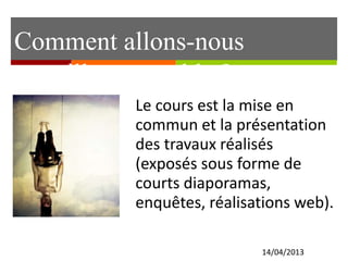 Comment allons-nous 
travailler ensemble ? 
Le cours est la mise en 
commun et la présentation 
des travaux réalisés 
(exposés sous forme de 
courts diaporamas, 
enquêtes, réalisations web). 
14/04/2013 
 