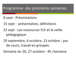 Programme des premières semaines 
8 sept : Présentations 
15 sept : présentation, définitions 
22 sept : Les ressources FLE et la veille 
pédagogique 
29 septembre, 6 octobre, 13 octobre : pas 
de cours, travail en groupes. 
Semaine du 20, 27 octobre : 4h /semaine 
 