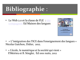 Bibliographie : 
• Le Web 2.0 et la classe de FLE : site 
compagnon Ed Maison des langues 
• « L’’intégration des TICE dans l’enseignement des langues » 
Nicolas Guichon, Didier, 2012. 
• « L’école, le numérique et la société qui vient » 
P.Meirieu et B. Stiegler, Ed 1001 nuits, 2012 
 