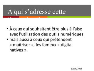 10/09/2013
• À ceux qui souhaitent être plus à l’aise
avec l’utilisation des outils numériques
• mais aussi à ceux qui prétendent
« maîtriser », les fameux « digital
natives ».
A qui s’adresse cette
formation ?
 