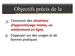 Objectifs précis de la
formation
S’appuyer sur des usages et de
bonnes pratiques
Concevoir des situations
d’apprentissage mixtes, ou
entièrement en ligne.
 