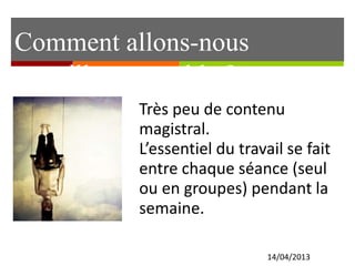 Comment allons-nous
travailler ensemble ?
14/04/2013
Très peu de contenu
magistral.
L’essentiel du travail se fait
entre chaque séance (seul
ou en groupes) pendant la
semaine.
 