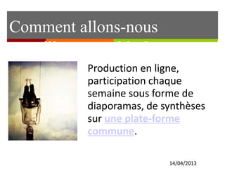 Comment allons-nous
travailler ensemble ?
14/04/2013
Production en ligne,
participation chaque
semaine sous forme de
diaporamas, de synthèses
sur une plate-forme
commune.
 