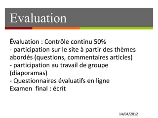 Evaluation
14/04/2012
Évaluation : Contrôle continu 50%
- participation sur le site à partir des thèmes
abordés (questions, commentaires articles)
- participation au travail de groupe
(diaporamas)
- Questionnaires évaluatifs en ligne
Examen final : écrit
 