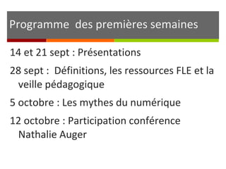 Programme des premières semaines
14 et 21 sept : Présentations
28 sept : Définitions, les ressources FLE et la
veille pédagogique
5 octobre : Les mythes du numérique
12 octobre : Participation conférence
Nathalie Auger
 