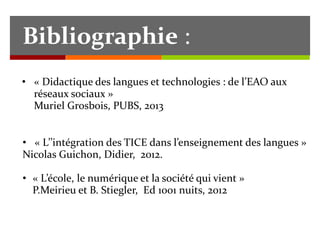 • « Didactique des langues et technologies : de l’EAO aux
réseaux sociaux »
Muriel Grosbois, PUBS, 2013
Bibliographie :
• « L’’intégration des TICE dans l’enseignement des langues »
Nicolas Guichon, Didier, 2012.
• « L’école, le numérique et la société qui vient »
P.Meirieu et B. Stiegler, Ed 1001 nuits, 2012
 