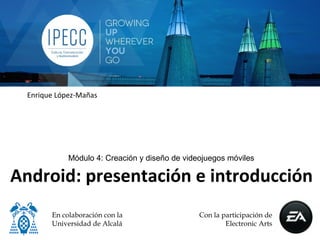 Enrique López-Mañas




             Módulo 4: Creación y diseño de videojuegos móviles

Android: presentación e introducción
        En colaboración con la                  Con la participación de
        Universidad de Alcalá                           Electronic Arts
 
