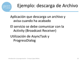 Ejemplo: descarga de Archivo

   Aplicación que descarga un archivo y
     avisa cuando ha acabado
   El servicio se debe comunicar con la
      Activity (Broadcast Receiver)
   Utilización de AsyncTask y
     ProgressDialog



Introducción a la programación – Enrique López Mañas   10
 
