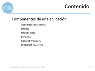 Contenido

   Componentes de una aplicación:
                 Actividades (Activities)
                 Intents
                 Intent Filters
                 Servicios
                 Content Providers
                 Broadcast Receivers




Introducción a la programación – Enrique López Mañas           2
 