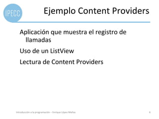 Ejemplo Content Providers

   Aplicación que muestra el registro de
     llamadas
   Uso de un ListView
   Lectura de Content Providers




Introducción a la programación – Enrique López Mañas   6
 