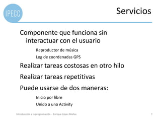 Servicios

   Componente que funciona sin
     interactuar con el usuario
                 Reproductor de música
                 Log de coordenadas GPS

   Realizar tareas costosas en otro hilo
   Realizar tareas repetitivas
   Puede usarse de dos maneras:
                 Inicio por libre
                 Unido a una Activity

Introducción a la programación – Enrique López Mañas           7
 