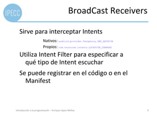 BroadCast Receivers

   Sirve para interceptar Intents
                        Nativos: android.provider.Telephony.SMS_RECEIVE
                        Propios: com.tecnocom.intents.LOCATION_CHANGED
   Utiliza Intent Filter para especificar a
     qué tipo de Intent escuchar
   Se puede registrar en el código o en el
     Manifest



Introducción a la programación – Enrique López Mañas                      9
 