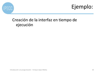 Ejemplo:

   Creación de la interfaz en tiempo de
     ejecución




Introducción a la programación – Enrique López Mañas          10
 