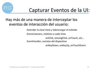 Ejemplo



                              Capturar Eventos de la UI:
Hay más de una manera de interceptar los
 eventos de interacción del usuario:
                           Extender la clase View y Sobrecargar el método
                           EventListeners, relativos a cada View
                                            onClick, onLongClick, onTouch, etc...
                           EventHandler, eventos del dispositivo
                                                         onKeyDown, onKeyUp, onTouchEvent




  Introducción a la programación – Enrique López Mañas                                      11
 