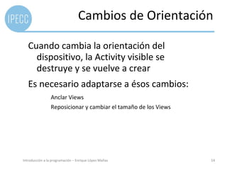 Cambios de Orientación

   Cuando cambia la orientación del
     dispositivo, la Activity visible se
     destruye y se vuelve a crear
   Es necesario adaptarse a ésos cambios:
                 Anclar Views
                 Reposicionar y cambiar el tamaño de los Views




Introducción a la programación – Enrique López Mañas             14
 