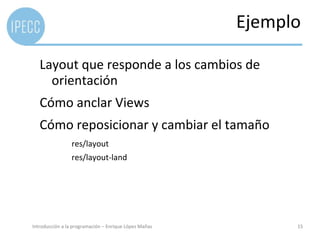 Ejemplo

   Layout que responde a los cambios de
     orientación
   Cómo anclar Views
   Cómo reposicionar y cambiar el tamaño
                 res/layout
                 res/layout-land




Introducción a la programación – Enrique López Mañas         15
 