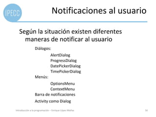 Notificaciones al usuario

   Según la situación existen diferentes
     maneras de notificar al usuario
                 Diálogos:
                              AlertDialog
                              ProgressDialog
                              DatePickerDialog
                              TimePickerDialog
                 Menús:
                          OptionsMenu
                          ContextMenu
                 Barra de notificaciones
                 Activity como Dialog

Introducción a la programación – Enrique López Mañas   16
 