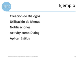 Ejemplo

   Creación de Diálogos
   Utilización de Menús
   Notificaciones
   Activity como Dialog
   Aplicar Estilos



Introducción a la programación – Enrique López Mañas         17
 