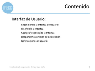 Contenido

   Interfaz de Usuario:
                 Entendiendo la Interfaz de Usuario
                 Diseño de la Interfaz
                 Capturar eventos de la Interfaz
                 Responder a cambios de orientación
                 Notificaciones al usuario




Introducción a la programación – Enrique López Mañas           2
 