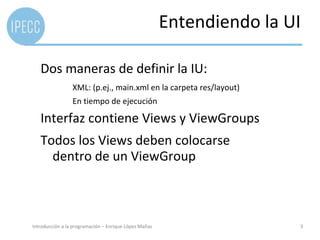 Entendiendo la UI

   Dos maneras de definir la IU:
                 XML: (p.ej., main.xml en la carpeta res/layout)
                 En tiempo de ejecución

   Interfaz contiene Views y ViewGroups
   Todos los Views deben colocarse
     dentro de un ViewGroup



Introducción a la programación – Enrique López Mañas                   3
 