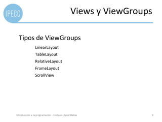 Views y ViewGroups

  Tipos de ViewGroups
                LinearLayout
                TableLayout
                RelativeLayout
                FrameLayout
                ScrollView




Introducción a la programación – Enrique López Mañas           4
 