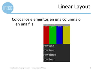 Almacenamiento	
  externo	
  
    (Casi)	
  todos	
  los	
  disposiHvos	
  Android	
  disponen	
  de	
  un	
  
       almacenamiento	
  externo	
  
    Diferencia	
  con	
  almacenamiento	
  interno	
  en	
  que	
  éstos	
  
       pueden	
  montarse	
  y	
  desmontarse	
  (Tarjeta	
  SD,	
  
       etc...)	
  
    Datos	
  accesibles	
  a	
  todas	
  las	
  aplicaciones	
  y	
  también	
  al	
  
      usuario	
  
    Guardar	
  datos	
  para	
  comparHr:	
  
                         Musica	
  
                         Tonos	
  
                         Fotos	
  
Introducción	
  a	
  la	
  programación	
  –	
  Enrique	
  López	
  Mañas	
              5	
  
 