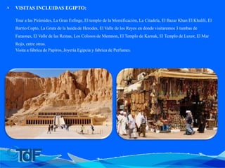 ◮ VISITAS INCLUIDAS EGIPTO:
Tour a las Pirámides, La Gran Esfinge, El templo de la Momificación, La Citadela, El Bazar Khan El Khalili, El
Barrio Copto, La Gruta de la huida de Herodes, El Valle de los Reyes en donde visitaremos 3 tumbas de
Faraones, El Valle de las Reinas, Los Colosos de Memnon, El Templo de Karnak, El Templo de Luxor, El Mar
Rojo, entre otros.
Visita a fábrica de Papiros, Joyería Egipcia y fabrica de Perfumes.
 