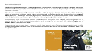 Social Permission to Innovate
In some communities, even when people try to make change happen or to socially innovate, it is not recognised by others as a valid action, or is not given
‘permission to act’. People perceive they cannot do things because people like them are not responsible. They are acting to make change happen all the
time but it isn’t recognised.
But we have also documented that in different contexts communities – individuals or people – have not always gone along with this idea that they
shouldn’t act or cannot help themselves. One way in which communities engage with inequality narratives is by actively countering them. They tell a
different story, share a different vision, and ascribe different meaning to the same facts. We call these counter-narratives. Counter narratives emerge
independently of the dominant narrative and in spite of it. They draw on community knowledge and community-centric values.
In certain situations, people can generate the permission to act for themselves, through social means: self-belief, acting on shared values, and by
supporting each other. They can tell themselves that they and others can do something .They don’t need specific skills or authority. They just need an
attitude to be willing to help make change happen.
This gives them the ‘social permission to act’. It is based and driven by shared values and actions. The success of community-led innovation is that it is
social and community-based. People take actions and are supported by the community, who often join them because they trust them and believe in their
ideas. (Hodgson 2016)
 