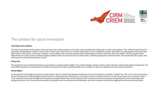 The context for social innovation
Intractable social problems
The classic tools of government policy on the one hand, and market solutions on the other, have proved grossly inadequate to solve social problems. The market, by itself, lacks the
incentives and appropriate models to solve many of these issues. Where there are market failures (due to non-competitive markets, externalities or public goods), these tasks have
fallen either to the state or civil society. However, current policies and structures of government have tended to reinforce old rather than new models. The silos of government
departments are poorly suited to tackling complex problems which cut across sectors and nation states. Traditional approaches understand that “Civil society lacks the capital, skills
and resources to take promising ideas to scale”.
Rising costs
The prospective cost of dealing with these issues threatens to swamp public budgets. As in climate change, pollution control, waste reduction, poverty and welfare programmes, the
most effective policies are preventative. But effective prevention has been notoriously difficult to introduce, in spite of its apparent economic and social benefits.
Old paradigms
As during earlier technological and social transformations, there is a disjunction between existing structures and institutions and what’s needed now. This is as true for the private as
for the social economy. New paradigms tend to flourish in areas where the institutions are most open to them, and where the forces of the old are weak. So, for example, there is
more innovation around self-management of diseases and public health than around hospitals; more innovation around recycling and energy efficiency than around large scale
energy production; more innovation around public participation than in parliaments and assemblies; and more innovation around active ageing than around pension provision.
 