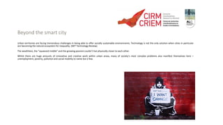 Beyond the smart city
Urban territories are facing tremendous challenges in being able to offer socially sustainable environments. Technology is not the only solution when cities in particular
are becoming the natural ecosystem for inequality. (MIT Technology Review).
The wealthiest, the “squeezed middle” and the growing poorest couldn’t live physically closer to each other.
Whilst there are huge amounts of innovative and creative work within urban areas, many of society’s most complex problems also manifest themselves here –
unemployment, poverty, pollution and social mobility to name but a few.
 