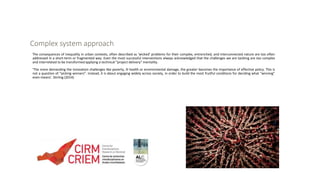 Complex system approach
The consequences of inequality in urban contexts, often described as ‘wicked’ problems for their complex, entrenched, and interconnected nature are too often
addressed in a short-term or fragmented way. Even the most successful interventions always acknowledged that the challenges we are tackling are too complex
and interrelated to be transformed applying a technical “project delivery” mentality.
‘The more demanding the innovation challenges like poverty, ill health or environmental damage, the greater becomes the importance of effective policy. This is
not a question of “picking winners”. Instead, it is about engaging widely across society, in order to build the most fruitful conditions for deciding what “winning”
even means’. Stirling (2014)
 