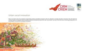 Urban social innovation
Many city leaders share the aspiration of generating socially sustainable ecosystems with the potential to incubate disruptive innovations that will tackle the
structural causes of inequality. Social Innovation and Social entrepreneurship are the new “buzz words” but most of the time we are renaming existing fields. Are
we looking for incremental or disruptive innovation?
 