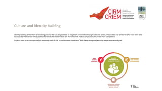 Culture and Identity building
Identity building is therefore an evolving process that can be positively or negatively channelled through collective action. Those cities and territories who have been able
to associate themselves with a positive narrative of transformation are more resilient and socially sustainable, even more competitive.
Projects need to be incorporated as necessary tools of the “transformation movement” but always integrated within a deeper aspirational goal.
 