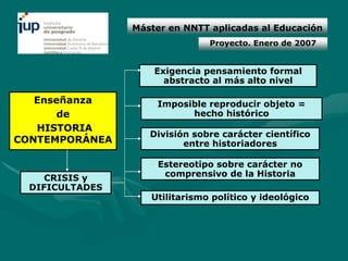 Máster en NNTT aplicadas al Educación
                                Proyecto. Enero de 2007


                     Exigencia pensamiento formal
                       abstracto al más alto nivel

   Enseñanza         Imposible reproducir objeto =
       de                  hecho histórico
   HISTORIA
                    División sobre carácter científico
CONTEMPORÁNEA              entre historiadores

                     Estereotipo sobre carácter no
     CRISIS y         comprensivo de la Historia
  DIFICULTADES
                    Utilitarismo político y ideológico
 