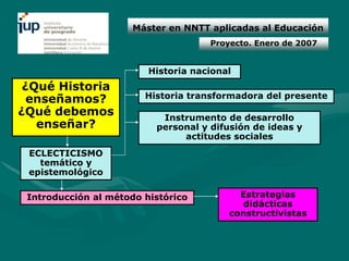 Máster en NNTT aplicadas al Educación
                                     Proyecto. Enero de 2007


                         Historia nacional
 ¿Qué Historia
  enseñamos?            Historia transformadora del presente
¿Qué debemos               Instrumento de desarrollo
   enseñar?               personal y difusión de ideas y
                               actitudes sociales
 ECLECTICISMO
   temático y
 epistemológico

 Introducción al método histórico          Estrategias
                                            didácticas
                                         constructivistas
 