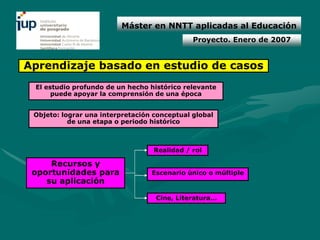 Máster en NNTT aplicadas al Educación
                                              Proyecto. Enero de 2007


Aprendizaje basado en estudio de casos
 El estudio profundo de un hecho histórico relevante
      puede apoyar la comprensión de una época


 Objeto: lograr una interpretación conceptual global
           de una etapa o periodo histórico



                                   Realidad / rol

     Recursos y
 oportunidades para               Escenario único o múltiple
    su aplicación

                                   Cine, Literatura…
 